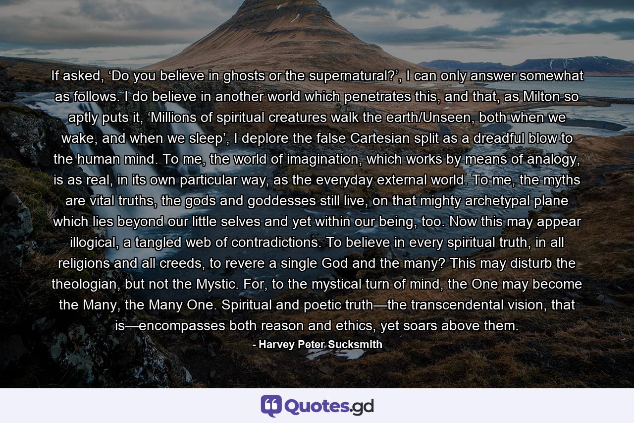 If asked, ‘Do you believe in ghosts or the supernatural?’, I can only answer somewhat as follows. I do believe in another world which penetrates this, and that, as Milton so aptly puts it, ‘Millions of spiritual creatures walk the earth/Unseen, both when we wake, and when we sleep’, I deplore the false Cartesian split as a dreadful blow to the human mind. To me, the world of imagination, which works by means of analogy, is as real, in its own particular way, as the everyday external world. To me, the myths are vital truths, the gods and goddesses still live, on that mighty archetypal plane which lies beyond our little selves and yet within our being, too. Now this may appear illogical, a tangled web of contradictions. To believe in every spiritual truth, in all religions and all creeds, to revere a single God and the many? This may disturb the theologian, but not the Mystic. For, to the mystical turn of mind, the One may become the Many, the Many One. Spiritual and poetic truth—the transcendental vision, that is—encompasses both reason and ethics, yet soars above them. - Quote by Harvey Peter Sucksmith