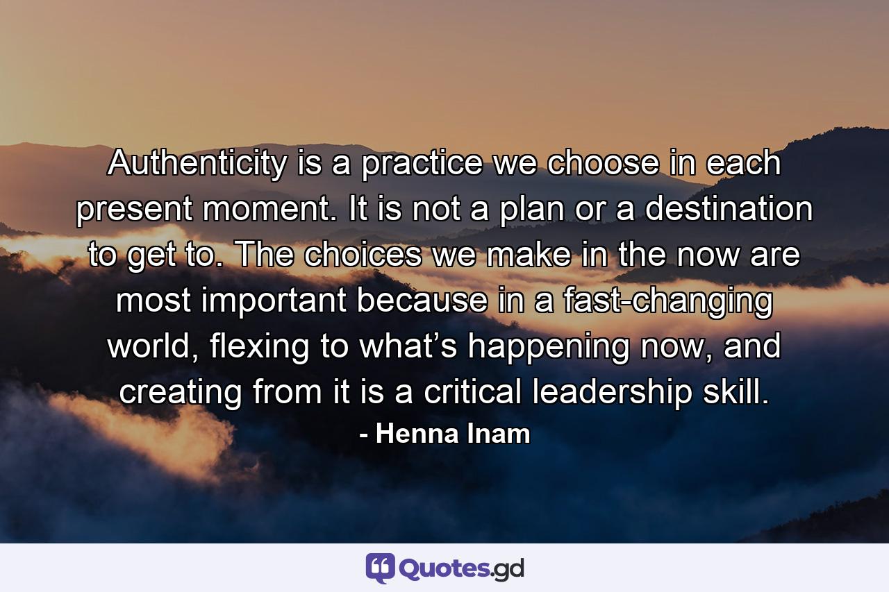 Authenticity is a practice we choose in each present moment. It is not a plan or a destination to get to. The choices we make in the now are most important because in a fast-changing world, flexing to what’s happening now, and creating from it is a critical leadership skill. - Quote by Henna Inam