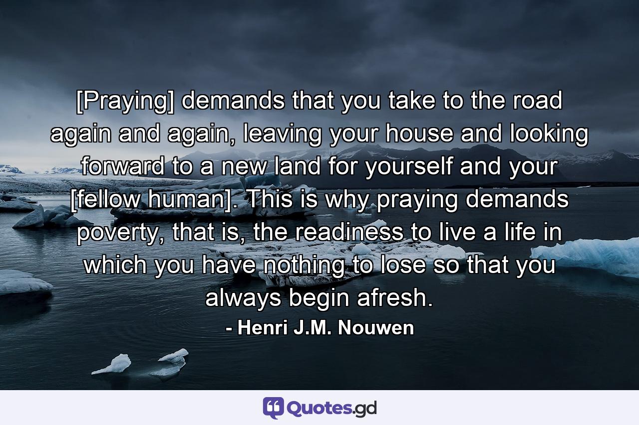 [Praying] demands that you take to the road again and again, leaving your house and looking forward to a new land for yourself and your [fellow human]. This is why praying demands poverty, that is, the readiness to live a life in which you have nothing to lose so that you always begin afresh. - Quote by Henri J.M. Nouwen