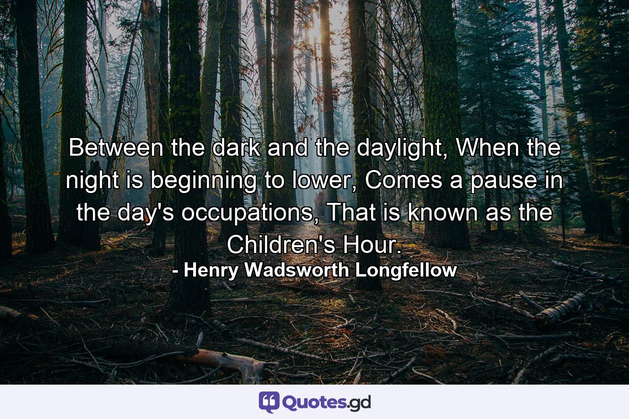 Between the dark and the daylight, When the night is beginning to lower, Comes a pause in the day's occupations, That is known as the Children's Hour. - Quote by Henry Wadsworth Longfellow