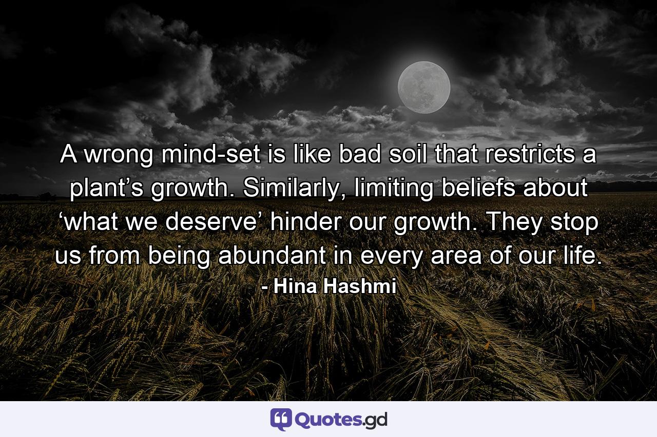 A wrong mind-set is like bad soil that restricts a plant’s growth. Similarly, limiting beliefs about ‘what we deserve’ hinder our growth. They stop us from being abundant in every area of our life. - Quote by Hina Hashmi