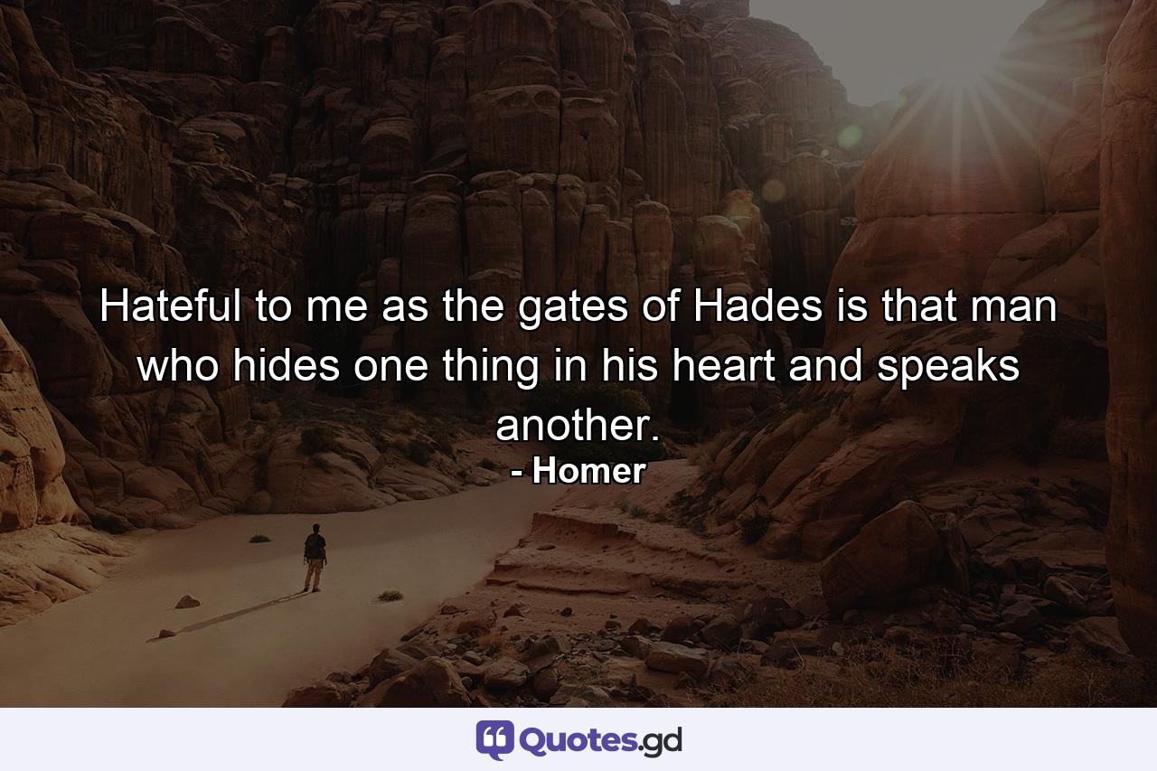 Hateful to me as the gates of Hades is that man who hides one thing in his heart and speaks another. - Quote by Homer