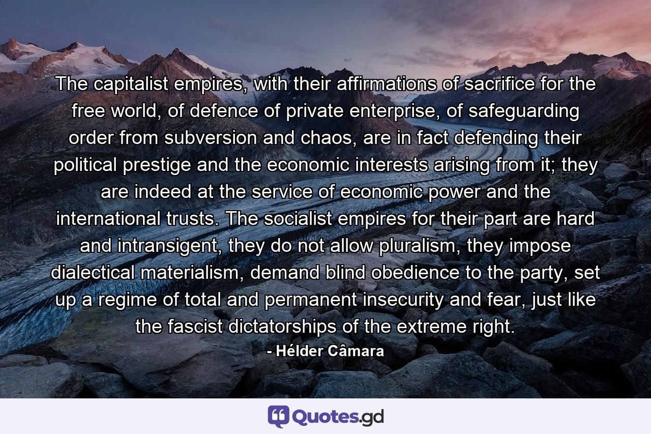 The capitalist empires, with their affirmations of sacrifice for the free world, of defence of private enterprise, of safeguarding order from subversion and chaos, are in fact defending their political prestige and the economic interests arising from it; they are indeed at the service of economic power and the international trusts. The socialist empires for their part are hard and intransigent, they do not allow pluralism, they impose dialectical materialism, demand blind obedience to the party, set up a regime of total and permanent insecurity and fear, just like the fascist dictatorships of the extreme right. - Quote by Hélder Câmara