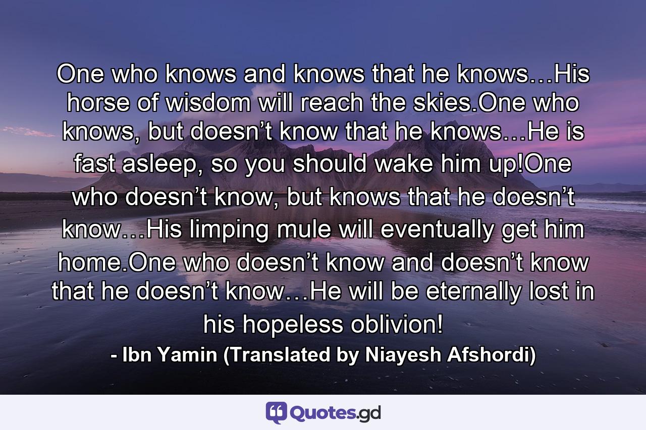 One who knows and knows that he knows…His horse of wisdom will reach the skies.One who knows, but doesn’t know that he knows…He is fast asleep, so you should wake him up!One who doesn’t know, but knows that he doesn’t know…His limping mule will eventually get him home.One who doesn’t know and doesn’t know that he doesn’t know…He will be eternally lost in his hopeless oblivion! - Quote by Ibn Yamin (Translated by Niayesh Afshordi)