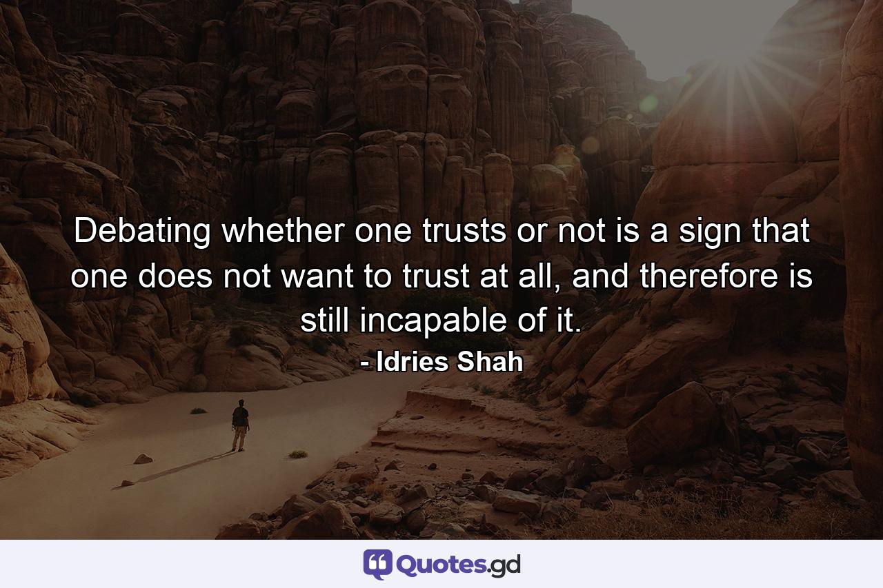 Debating whether one trusts or not is a sign that one does not want to trust at all, and therefore is still incapable of it. - Quote by Idries Shah