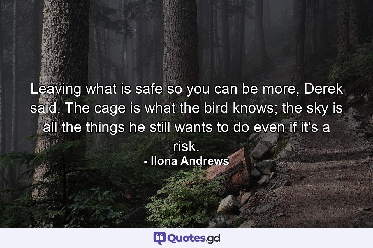 Leaving what is safe so you can be more, Derek said. The cage is what the bird knows; the sky is all the things he still wants to do even if it's a risk. - Quote by Ilona Andrews