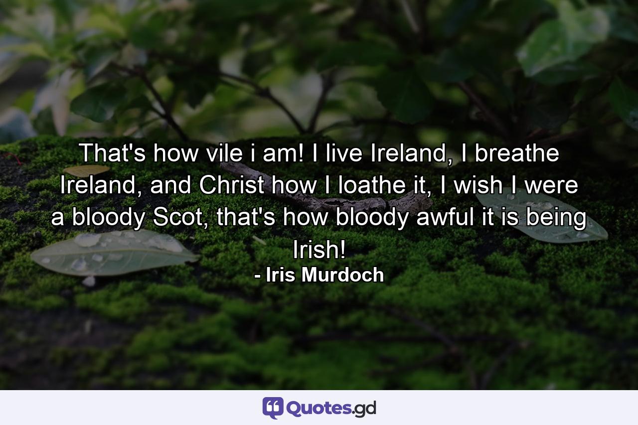 That's how vile i am! I live Ireland, I breathe Ireland, and Christ how I loathe it, I wish I were a bloody Scot, that's how bloody awful it is being Irish! - Quote by Iris Murdoch