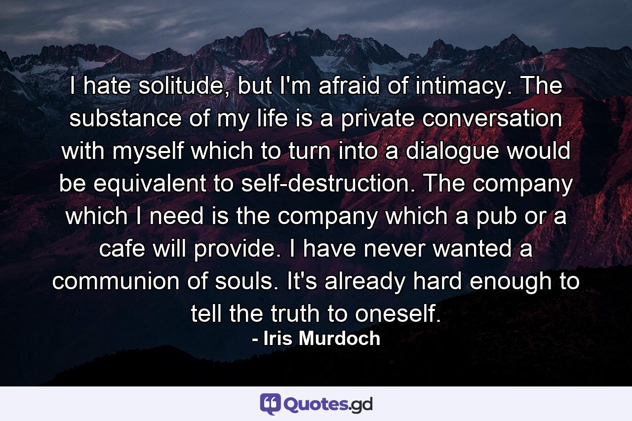 I hate solitude, but I'm afraid of intimacy. The substance of my life is a private conversation with myself which to turn into a dialogue would be equivalent to self-destruction. The company which I need is the company which a pub or a cafe will provide. I have never wanted a communion of souls. It's already hard enough to tell the truth to oneself. - Quote by Iris Murdoch