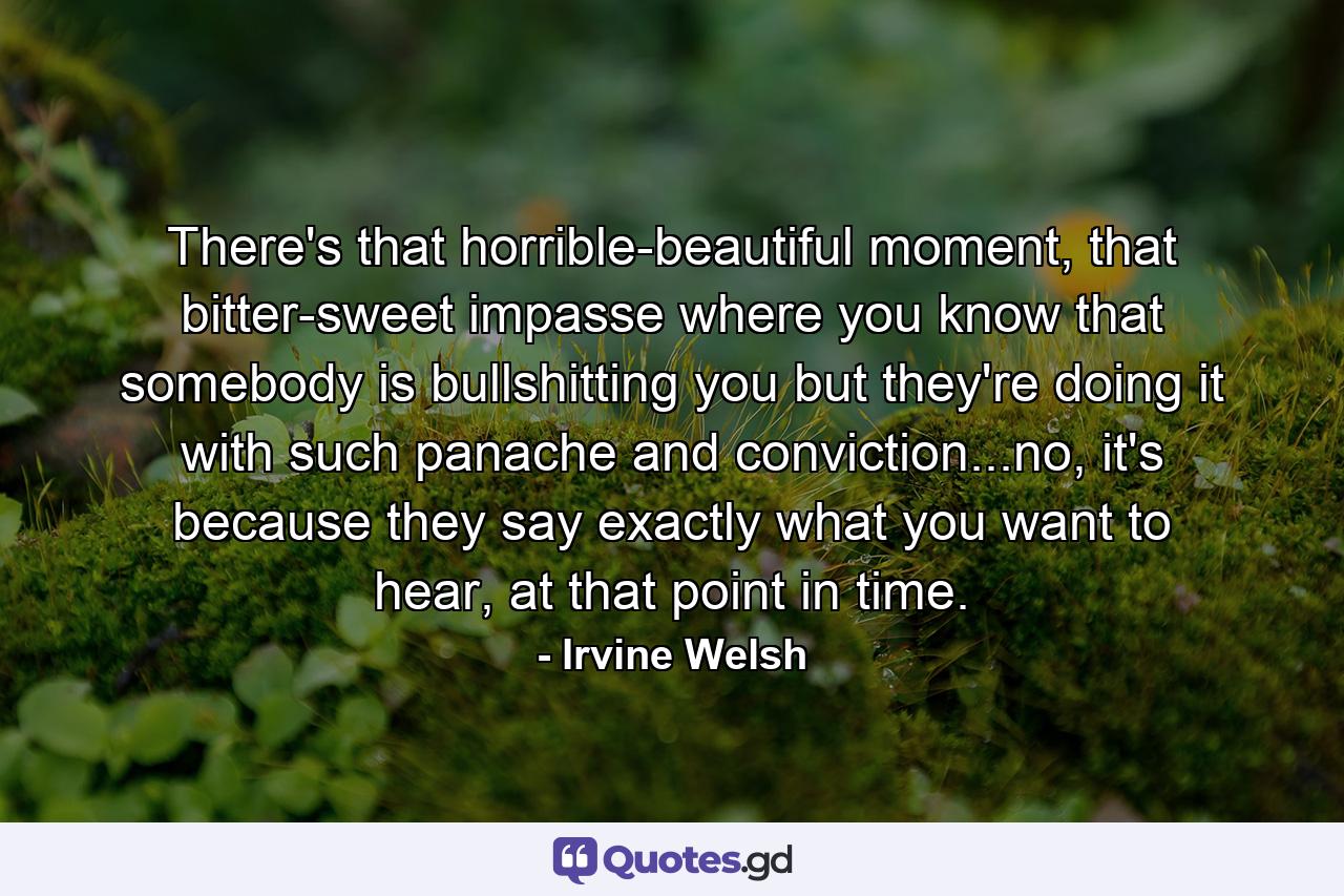 There's that horrible-beautiful moment, that bitter-sweet impasse where you know that somebody is bullshitting you but they're doing it with such panache and conviction...no, it's because they say exactly what you want to hear, at that point in time. - Quote by Irvine Welsh