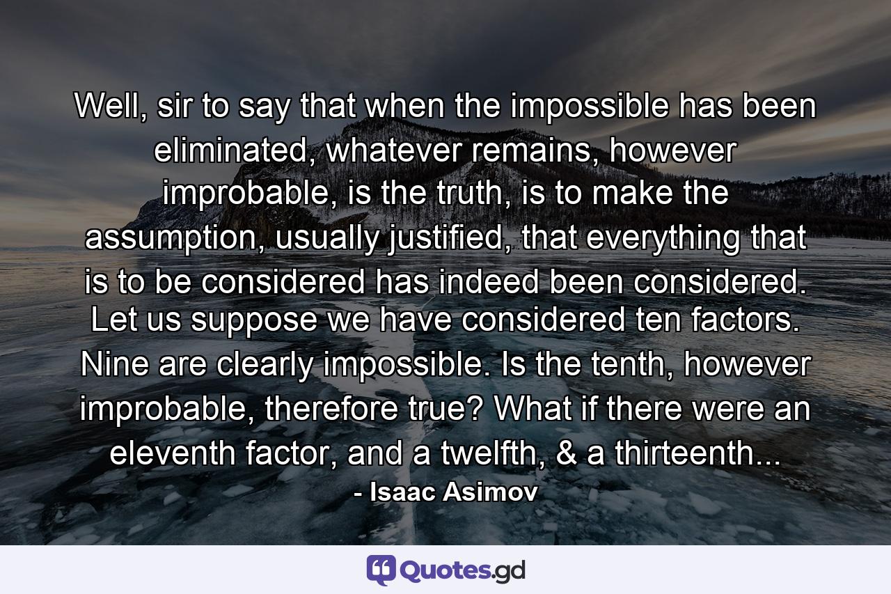 Well, sir to say that when the impossible has been eliminated, whatever remains, however improbable, is the truth, is to make the assumption, usually justified, that everything that is to be considered has indeed been considered. Let us suppose we have considered ten factors. Nine are clearly impossible. Is the tenth, however improbable, therefore true? What if there were an eleventh factor, and a twelfth, & a thirteenth... - Quote by Isaac Asimov