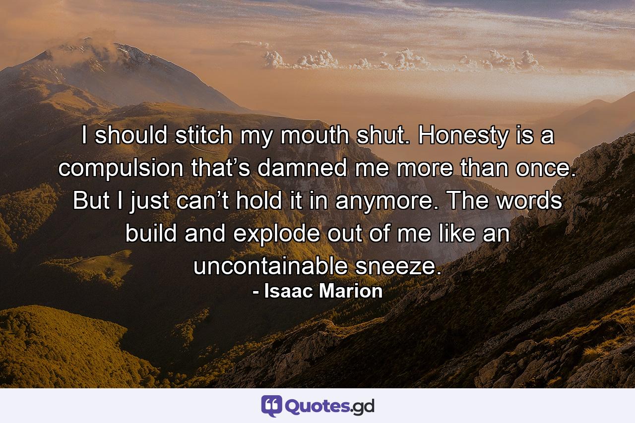 I should stitch my mouth shut. Honesty is a compulsion that’s damned me more than once. But I just can’t hold it in anymore. The words build and explode out of me like an uncontainable sneeze. - Quote by Isaac Marion