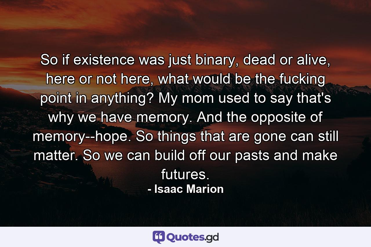 So if existence was just binary, dead or alive, here or not here, what would be the fucking point in anything? My mom used to say that's why we have memory. And the opposite of memory--hope. So things that are gone can still matter. So we can build off our pasts and make futures. - Quote by Isaac Marion