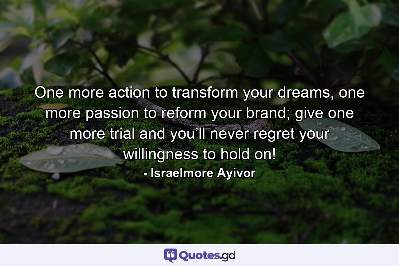 One more action to transform your dreams, one more passion to reform your brand; give one more trial and you’ll never regret your willingness to hold on! - Quote by Israelmore Ayivor
