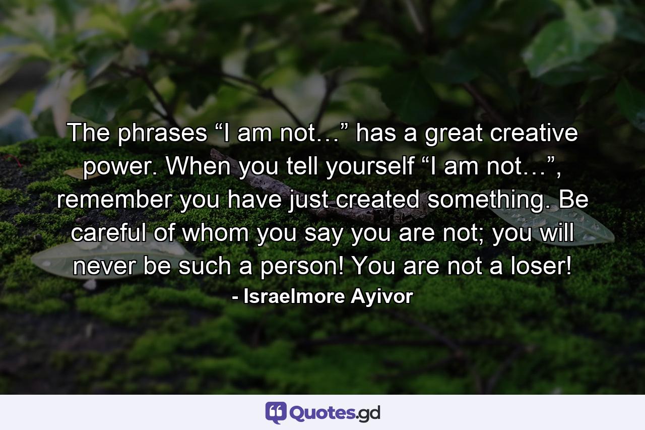 The phrases “I am not…” has a great creative power. When you tell yourself “I am not…”, remember you have just created something. Be careful of whom you say you are not; you will never be such a person! You are not a loser! - Quote by Israelmore Ayivor