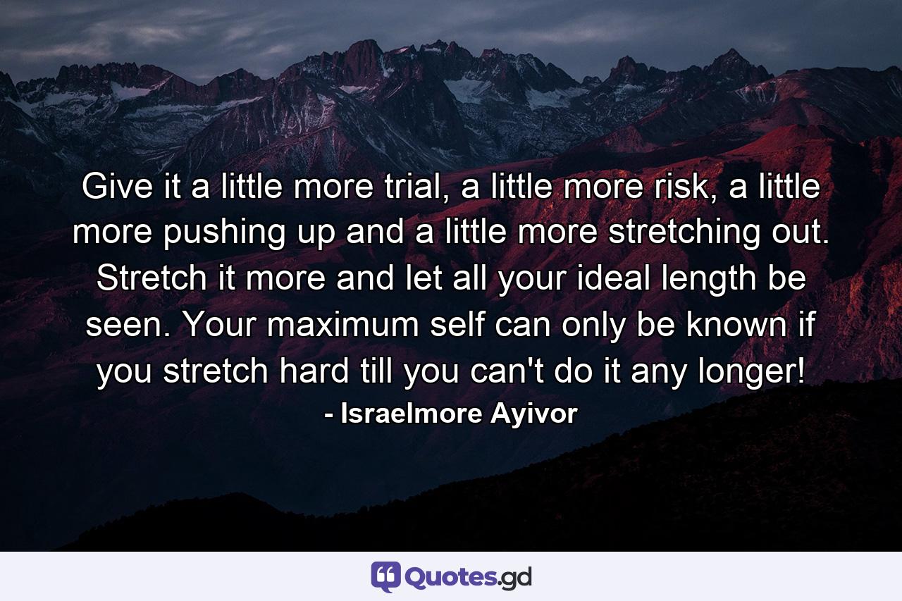 Give it a little more trial, a little more risk, a little more pushing up and a little more stretching out. Stretch it more and let all your ideal length be seen. Your maximum self can only be known if you stretch hard till you can't do it any longer! - Quote by Israelmore Ayivor