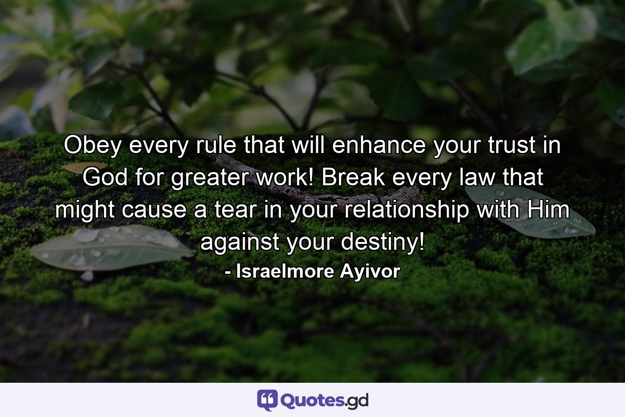 Obey every rule that will enhance your trust in God for greater work! Break every law that might cause a tear in your relationship with Him against your destiny! - Quote by Israelmore Ayivor