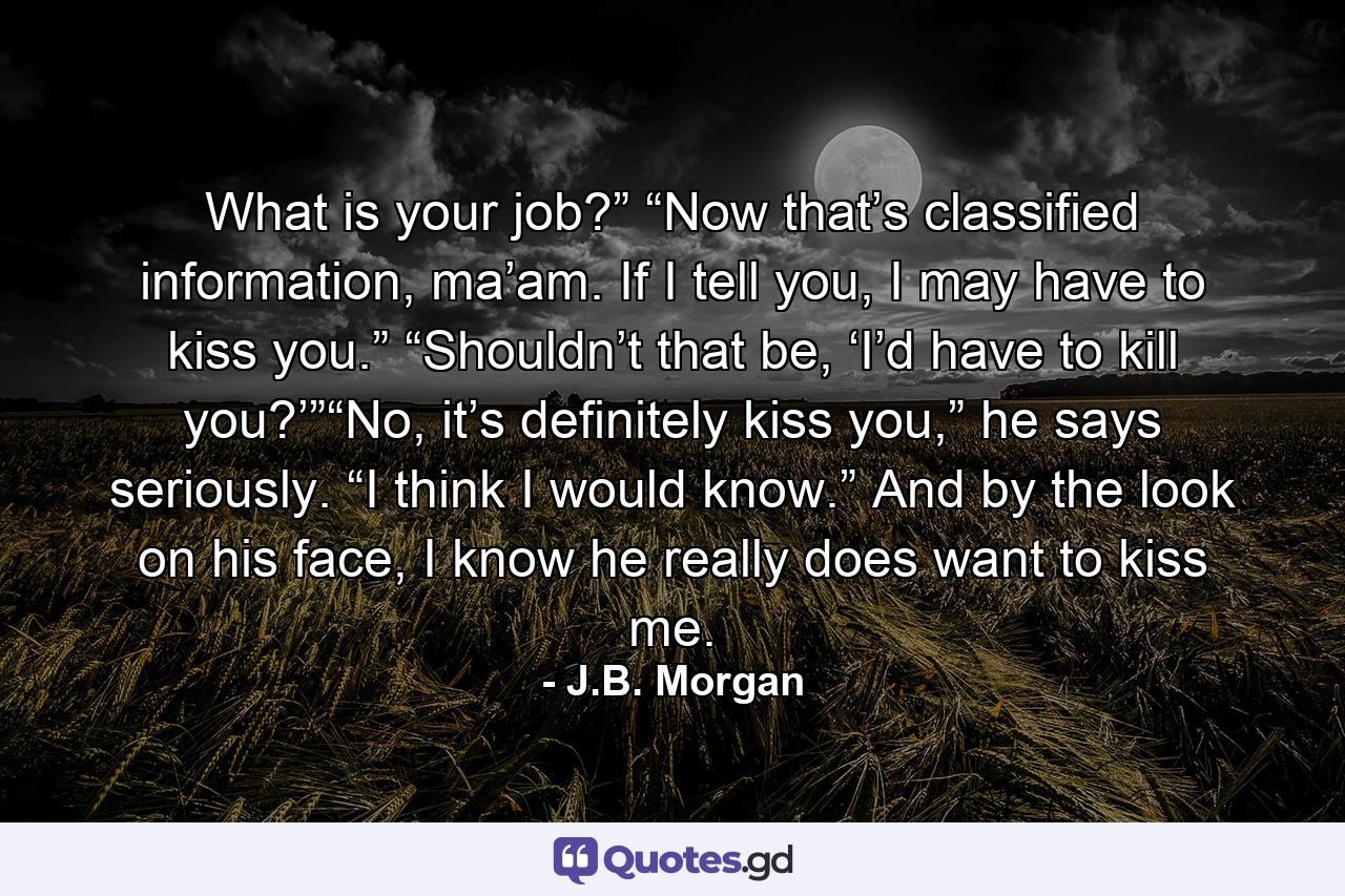 What is your job?” “Now that’s classified information, ma’am. If I tell you, I may have to kiss you.” “Shouldn’t that be, ‘I’d have to kill you?’”“No, it’s definitely kiss you,” he says seriously. “I think I would know.” And by the look on his face, I know he really does want to kiss me. - Quote by J.B. Morgan