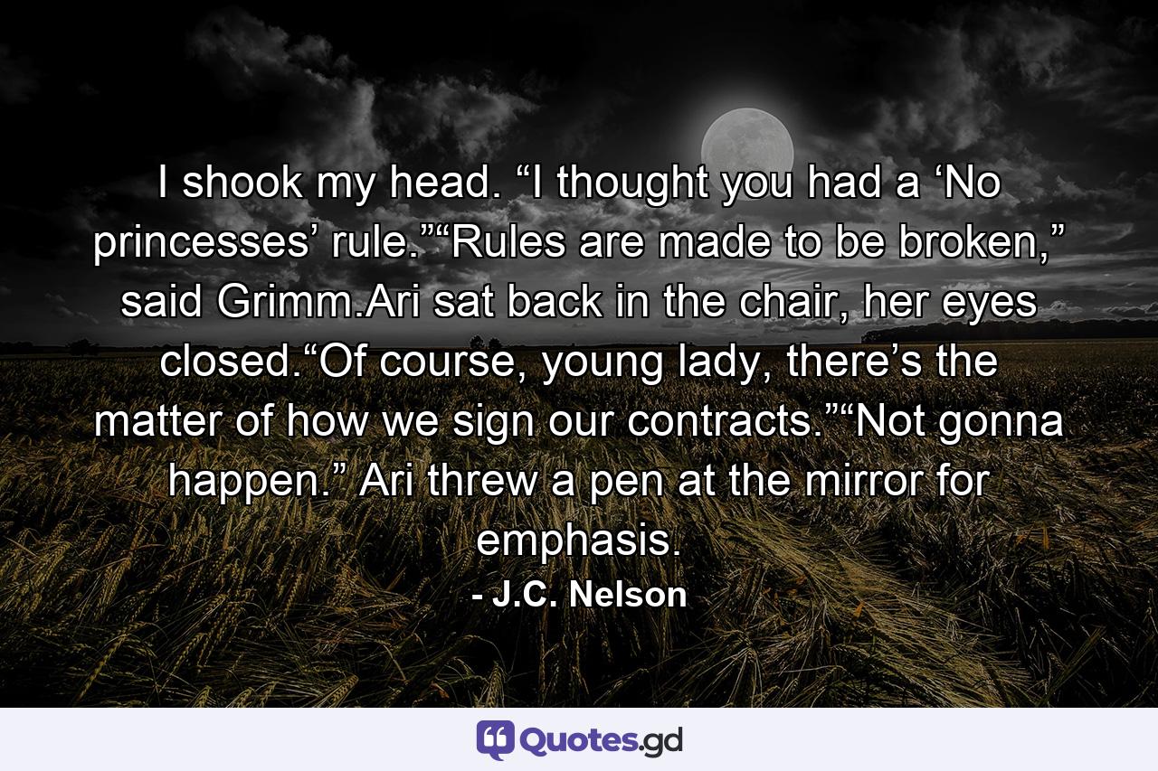 I shook my head. “I thought you had a ‘No princesses’ rule.”“Rules are made to be broken,” said Grimm.Ari sat back in the chair, her eyes closed.“Of course, young lady, there’s the matter of how we sign our contracts.”“Not gonna happen.” Ari threw a pen at the mirror for emphasis. - Quote by J.C. Nelson