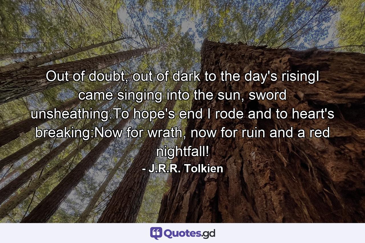 Out of doubt, out of dark to the day's risingI came singing into the sun, sword unsheathing.To hope's end I rode and to heart's breaking:Now for wrath, now for ruin and a red nightfall! - Quote by J.R.R. Tolkien