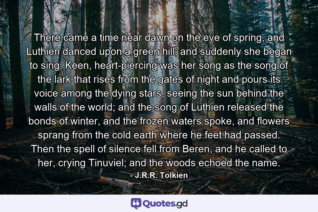 There came a time near dawn on the eve of spring, and Luthien danced upon a green hill; and suddenly she began to sing. Keen, heart-piercing was her song as the song of the lark that rises from the gates of night and pours its voice among the dying stars, seeing the sun behind the walls of the world; and the song of Luthien released the bonds of winter, and the frozen waters spoke, and flowers sprang from the cold earth where he feet had passed. Then the spell of silence fell from Beren, and he called to her, crying Tinuviel; and the woods echoed the name. - Quote by J.R.R. Tolkien