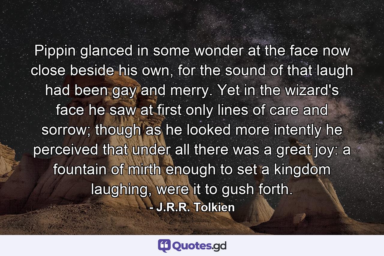 Pippin glanced in some wonder at the face now close beside his own, for the sound of that laugh had been gay and merry. Yet in the wizard's face he saw at first only lines of care and sorrow; though as he looked more intently he perceived that under all there was a great joy: a fountain of mirth enough to set a kingdom laughing, were it to gush forth. - Quote by J.R.R. Tolkien