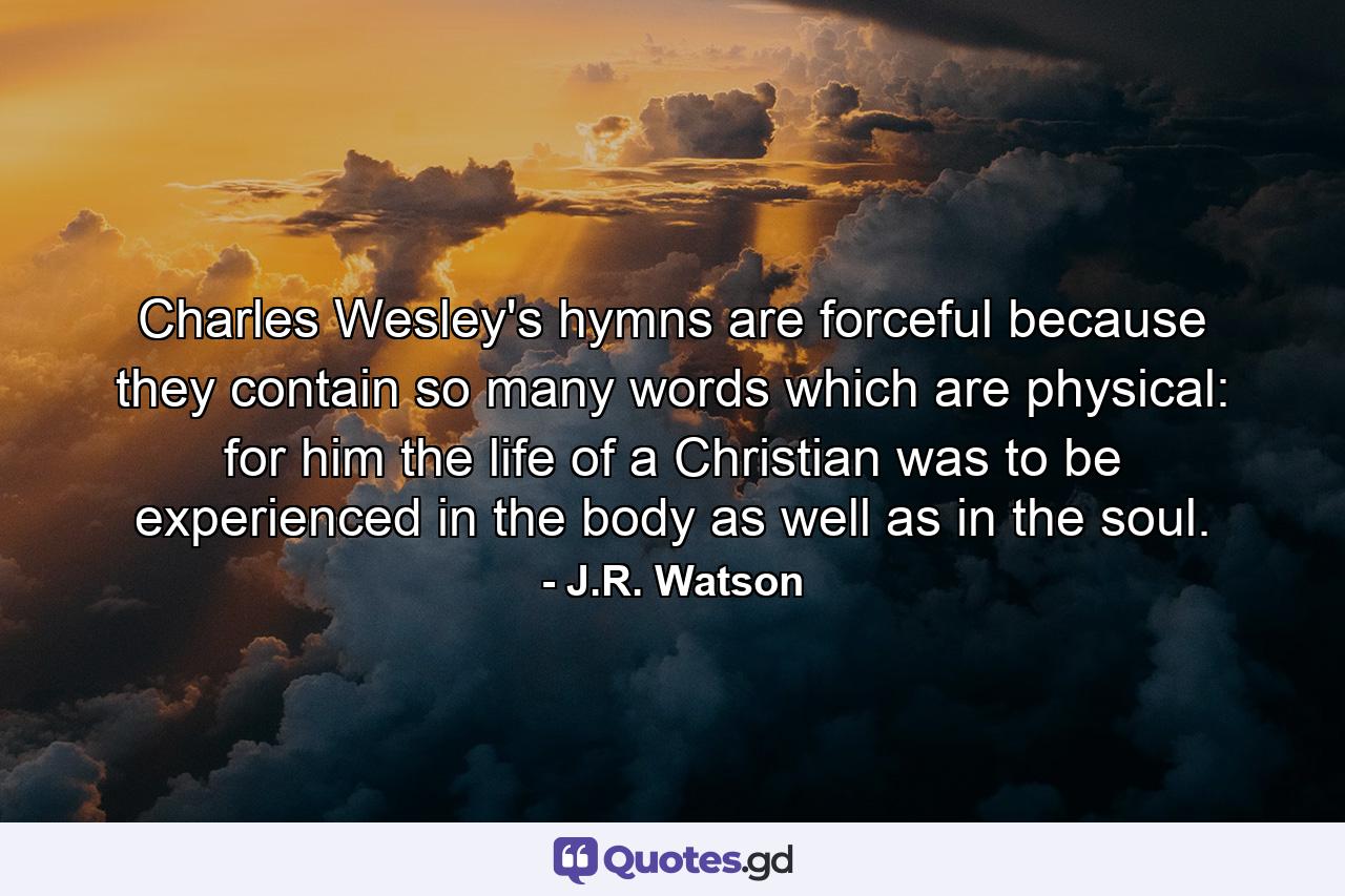 Charles Wesley's hymns are forceful because they contain so many words which are physical: for him the life of a Christian was to be experienced in the body as well as in the soul. - Quote by J.R. Watson