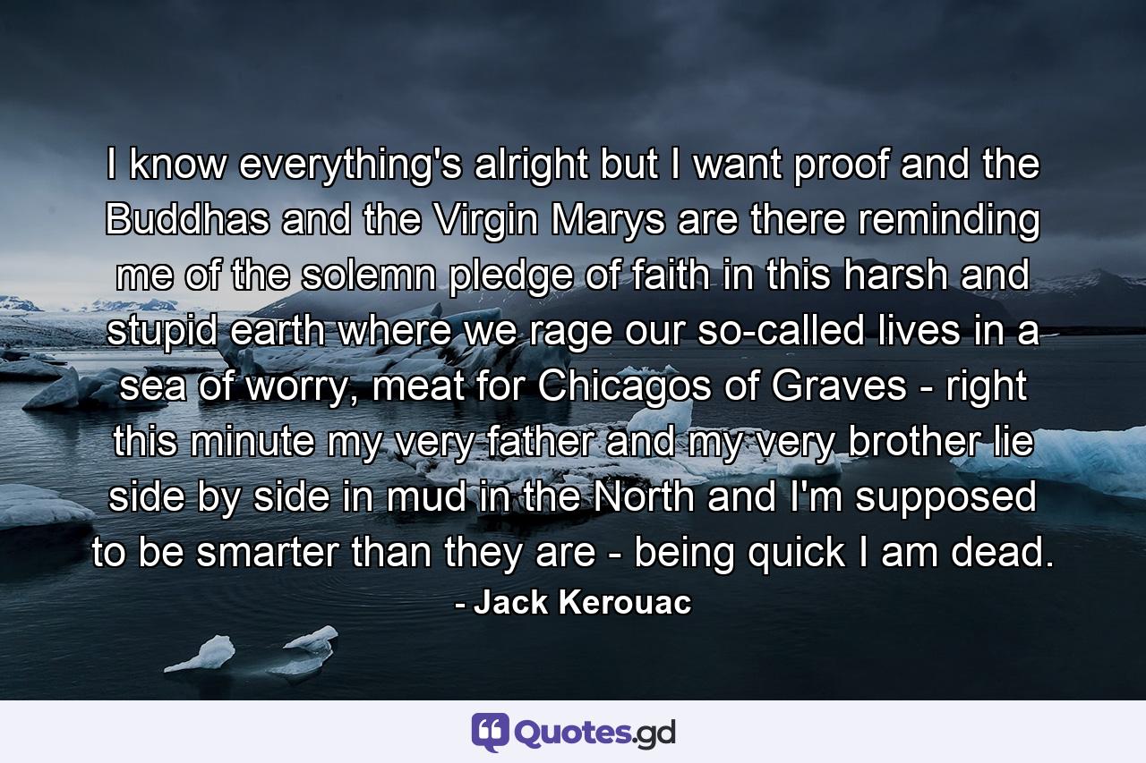 I know everything's alright but I want proof and the Buddhas and the Virgin Marys are there reminding me of the solemn pledge of faith in this harsh and stupid earth where we rage our so-called lives in a sea of worry, meat for Chicagos of Graves - right this minute my very father and my very brother lie side by side in mud in the North and I'm supposed to be smarter than they are - being quick I am dead. - Quote by Jack Kerouac