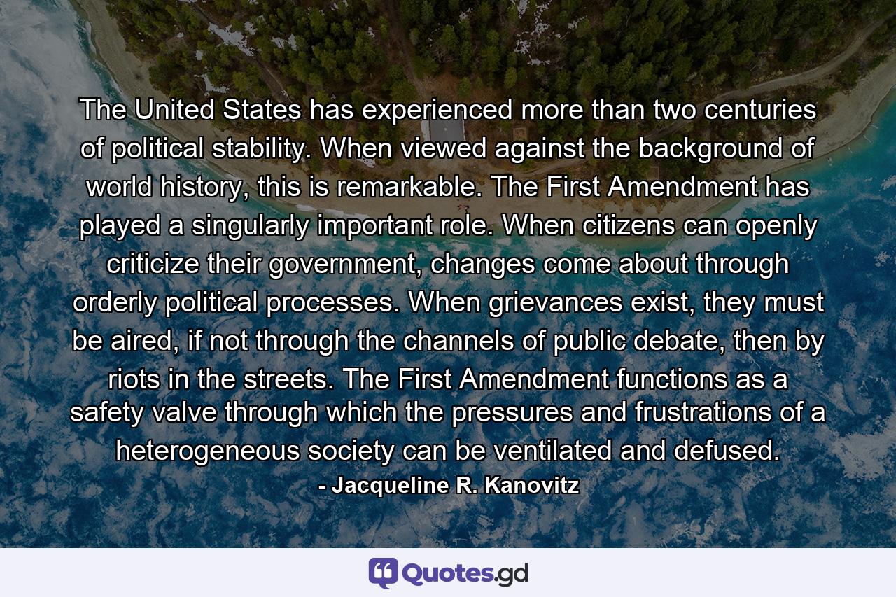 The United States has experienced more than two centuries of political stability. When viewed against the background of world history, this is remarkable. The First Amendment has played a singularly important role. When citizens can openly criticize their government, changes come about through orderly political processes. When grievances exist, they must be aired, if not through the channels of public debate, then by riots in the streets. The First Amendment functions as a safety valve through which the pressures and frustrations of a heterogeneous society can be ventilated and defused. - Quote by Jacqueline R. Kanovitz