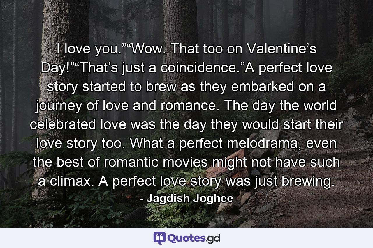 I love you.”“Wow. That too on Valentine’s Day!”“That’s just a coincidence.”A perfect love story started to brew as they embarked on a journey of love and romance. The day the world celebrated love was the day they would start their love story too. What a perfect melodrama, even the best of romantic movies might not have such a climax. A perfect love story was just brewing. - Quote by Jagdish Joghee