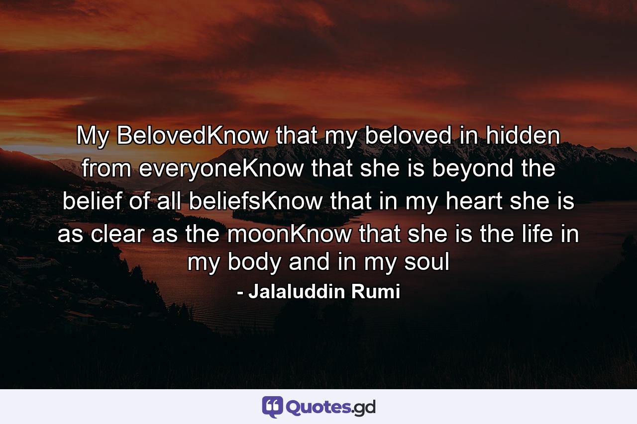 My BelovedKnow that my beloved in hidden from everyoneKnow that she is beyond the belief of all beliefsKnow that in my heart she is as clear as the moonKnow that she is the life in my body and in my soul - Quote by Jalaluddin Rumi