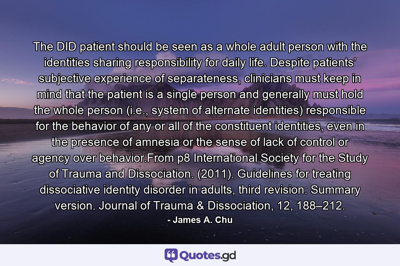 The DID patient should be seen as a whole adult person with the identities sharing responsibility for daily life. Despite patients’ subjective experience of separateness, clinicians must keep in mind that the patient is a single person and generally must hold the whole person (i.e., system of alternate identities) responsible for the behavior of any or all of the constituent identities, even in the presence of amnesia or the sense of lack of control or agency over behavior.From p8 International Society for the Study of Trauma and Dissociation. (2011). Guidelines for treating dissociative identity disorder in adults, third revision: Summary version. Journal of Trauma & Dissociation, 12, 188–212. - Quote by James A. Chu