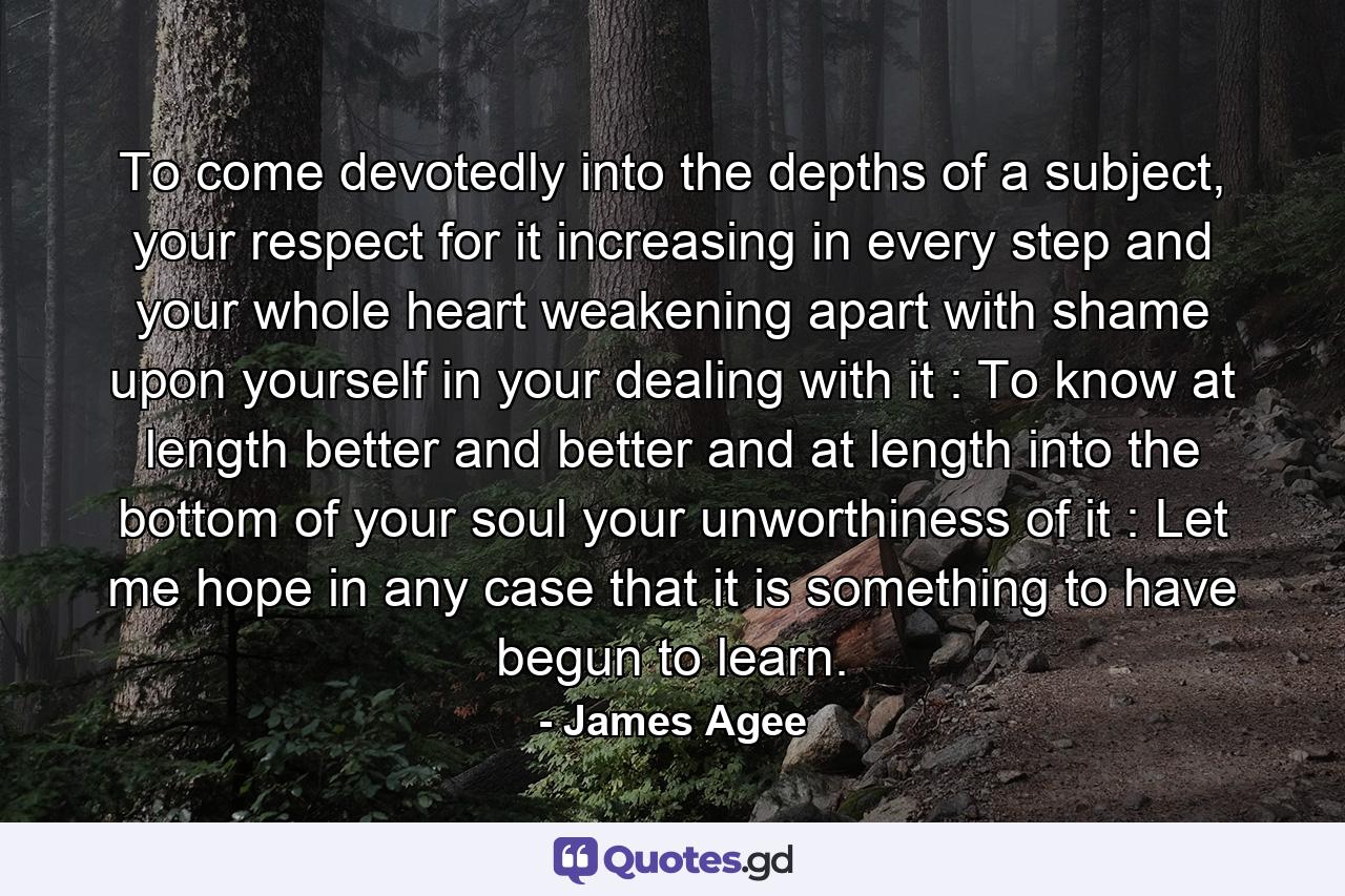 To come devotedly into the depths of a subject, your respect for it increasing in every step and your whole heart weakening apart with shame upon yourself in your dealing with it : To know at length better and better and at length into the bottom of your soul your unworthiness of it : Let me hope in any case that it is something to have begun to learn. - Quote by James Agee