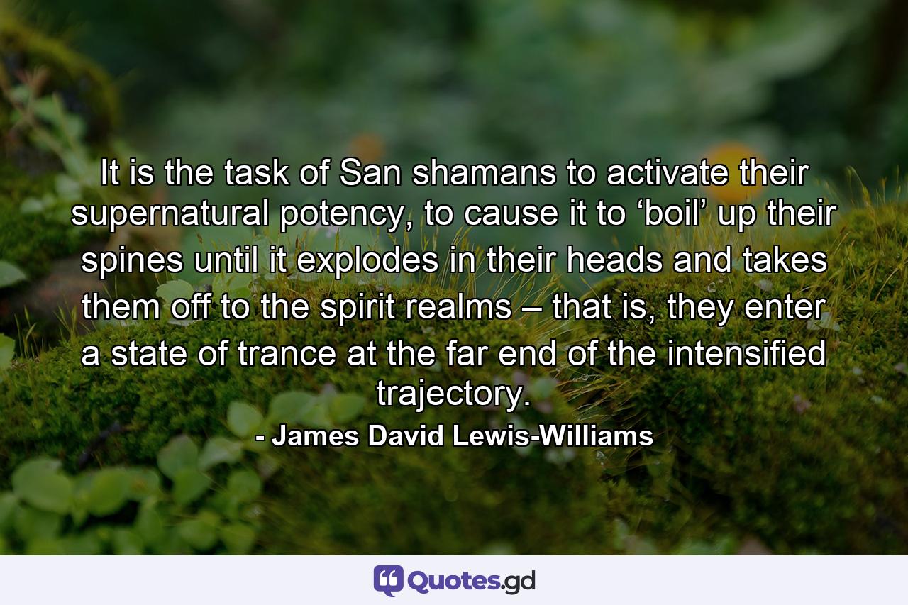 It is the task of San shamans to activate their supernatural potency, to cause it to ‘boil’ up their spines until it explodes in their heads and takes them off to the spirit realms – that is, they enter a state of trance at the far end of the intensified trajectory. - Quote by James David Lewis-Williams