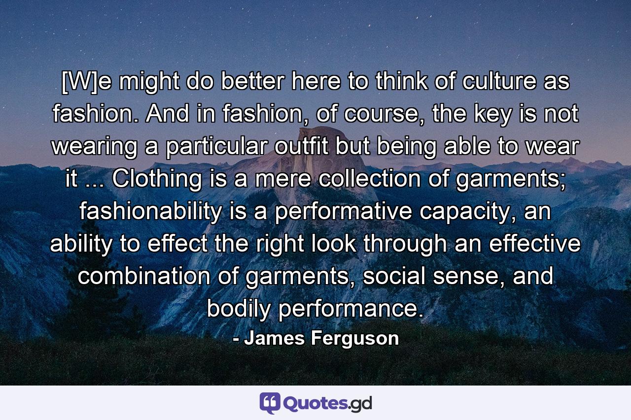 [W]e might do better here to think of culture as fashion. And in fashion, of course, the key is not wearing a particular outfit but being able to wear it ... Clothing is a mere collection of garments; fashionability is a performative capacity, an ability to effect the right look through an effective combination of garments, social sense, and bodily performance. - Quote by James Ferguson