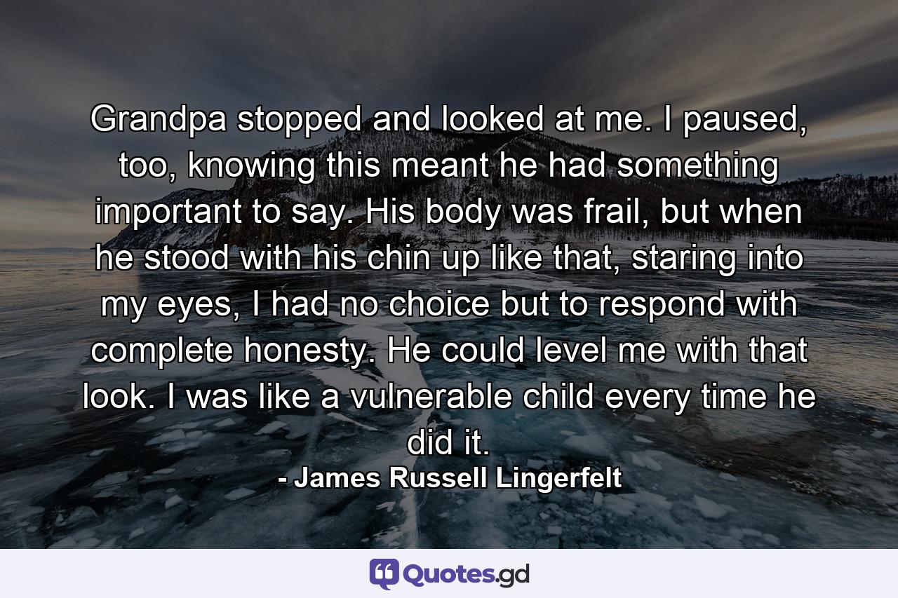 Grandpa stopped and looked at me. I paused, too, knowing this meant he had something important to say. His body was frail, but when he stood with his chin up like that, staring into my eyes, I had no choice but to respond with complete honesty. He could level me with that look. I was like a vulnerable child every time he did it. - Quote by James Russell Lingerfelt