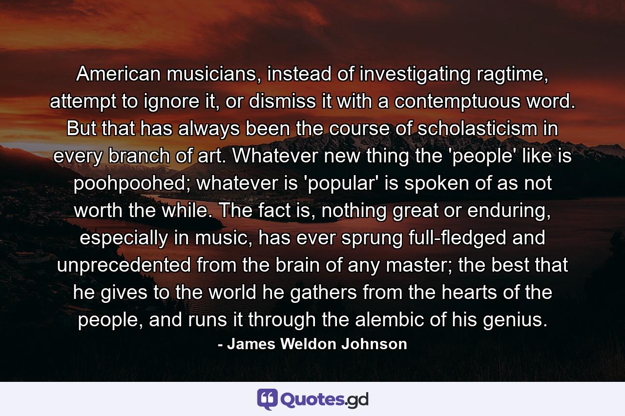 American musicians, instead of investigating ragtime, attempt to ignore it, or dismiss it with a contemptuous word. But that has always been the course of scholasticism in every branch of art. Whatever new thing the 'people' like is poohpoohed; whatever is 'popular' is spoken of as not worth the while. The fact is, nothing great or enduring, especially in music, has ever sprung full-fledged and unprecedented from the brain of any master; the best that he gives to the world he gathers from the hearts of the people, and runs it through the alembic of his genius. - Quote by James Weldon Johnson