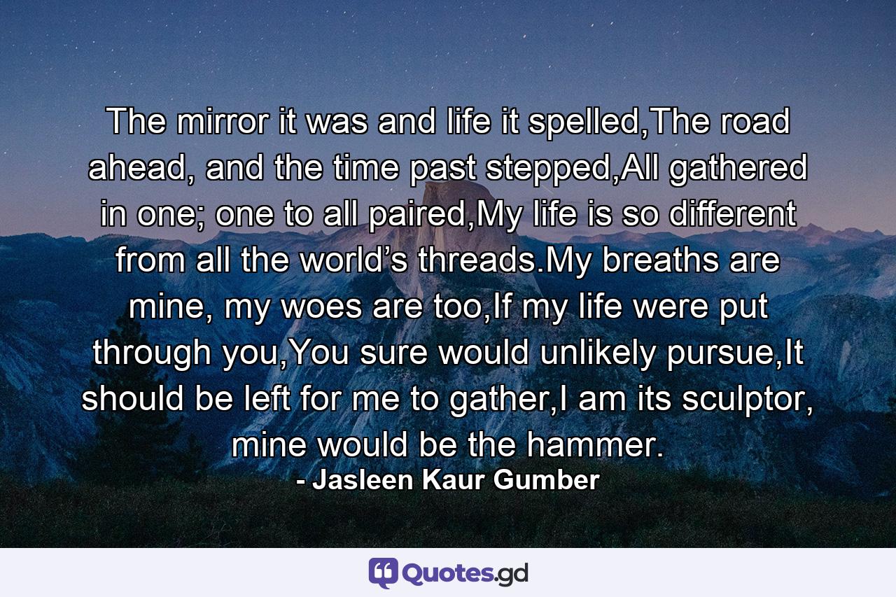 The mirror it was and life it spelled,The road ahead, and the time past stepped,All gathered in one; one to all paired,My life is so different from all the world’s threads.My breaths are mine, my woes are too,If my life were put through you,You sure would unlikely pursue,It should be left for me to gather,I am its sculptor, mine would be the hammer. - Quote by Jasleen Kaur Gumber