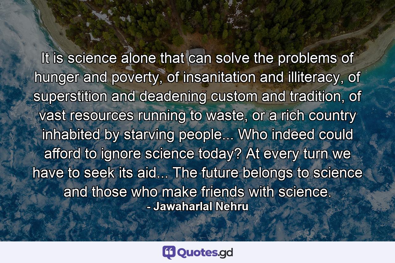 It is science alone that can solve the problems of hunger and poverty, of insanitation and illiteracy, of superstition and deadening custom and tradition, of vast resources running to waste, or a rich country inhabited by starving people... Who indeed could afford to ignore science today? At every turn we have to seek its aid... The future belongs to science and those who make friends with science. - Quote by Jawaharlal Nehru