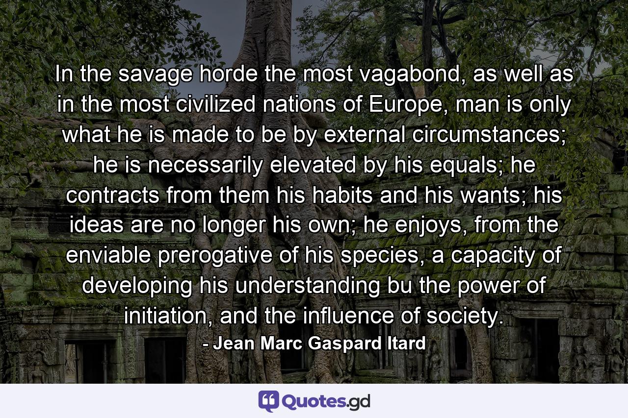 In the savage horde the most vagabond, as well as in the most civilized nations of Europe, man is only what he is made to be by external circumstances; he is necessarily elevated by his equals; he contracts from them his habits and his wants; his ideas are no longer his own; he enjoys, from the enviable prerogative of his species, a capacity of developing his understanding bu the power of initiation, and the influence of society. - Quote by Jean Marc Gaspard Itard