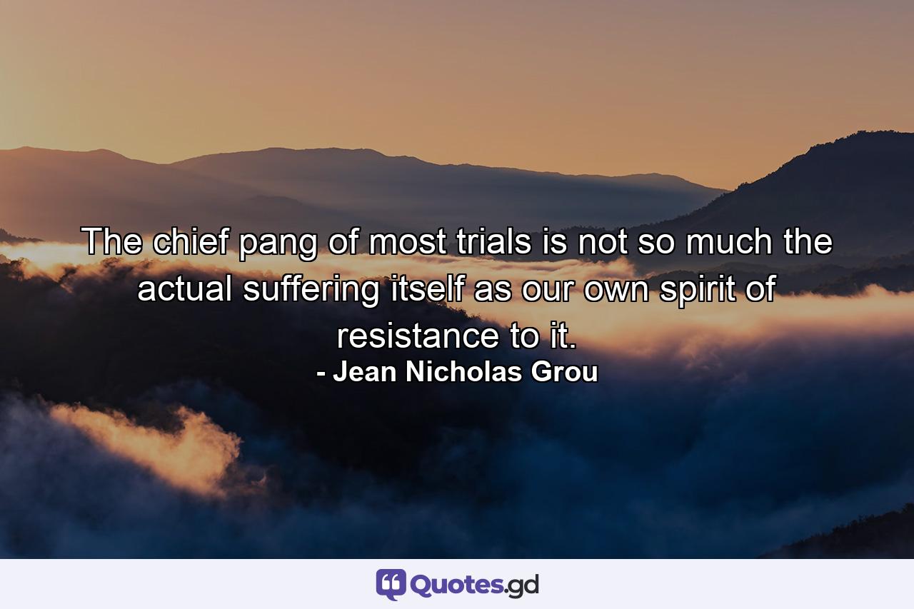 The chief pang of most trials is not so much the actual suffering itself as our own spirit of resistance to it. - Quote by Jean Nicholas Grou