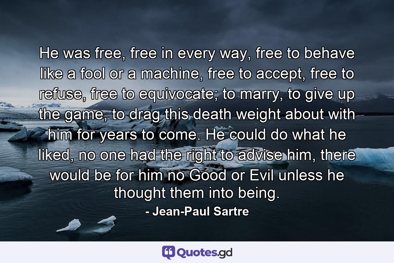 He was free, free in every way, free to behave like a fool or a machine, free to accept, free to refuse, free to equivocate; to marry, to give up the game, to drag this death weight about with him for years to come. He could do what he liked, no one had the right to advise him, there would be for him no Good or Evil unless he thought them into being. - Quote by Jean-Paul Sartre