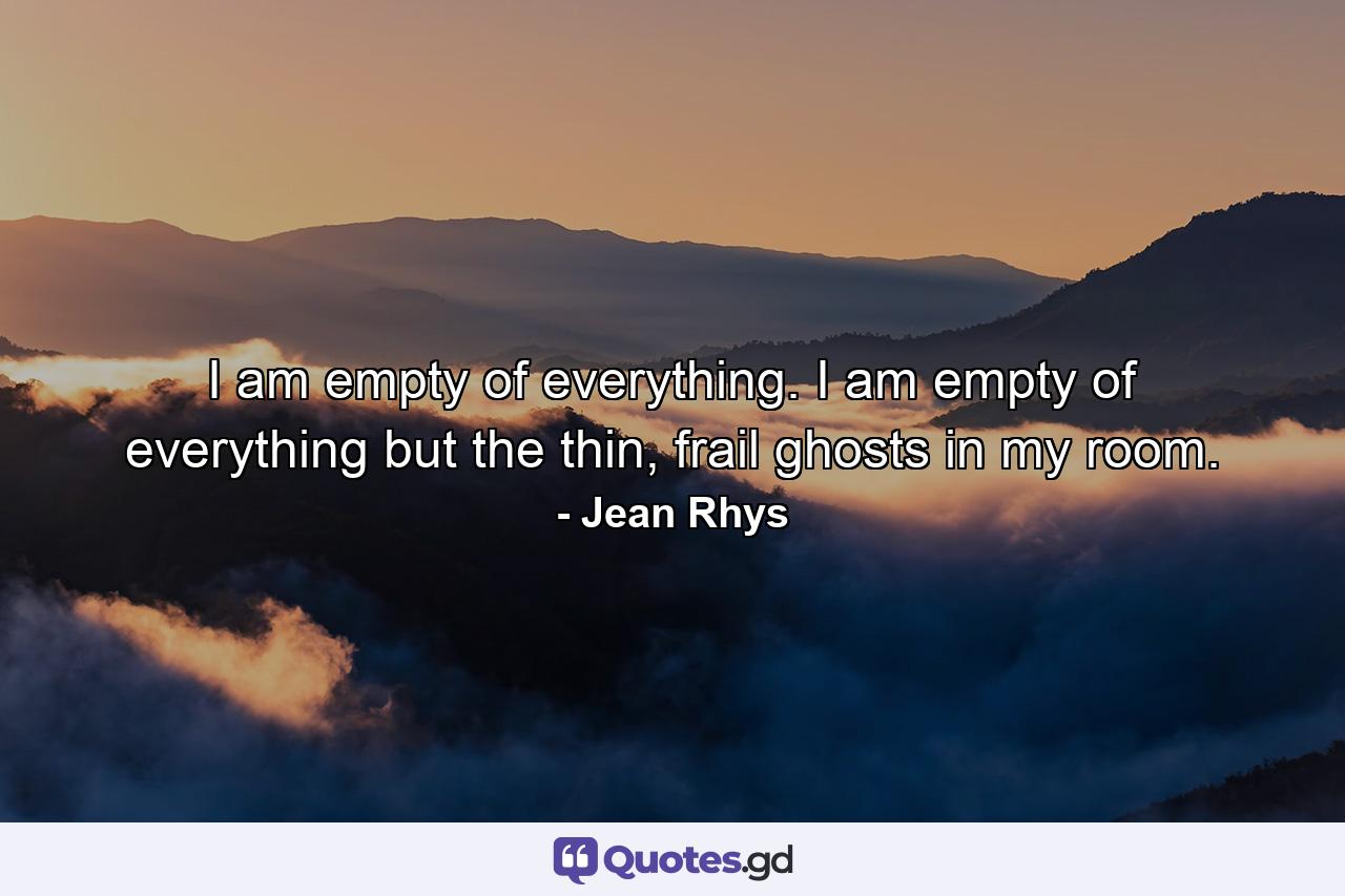 I am empty of everything. I am empty of everything but the thin, frail ghosts in my room. - Quote by Jean Rhys