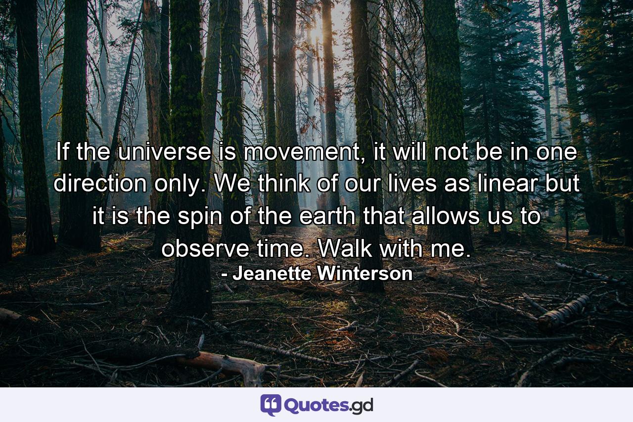 If the universe is movement, it will not be in one direction only. We think of our lives as linear but it is the spin of the earth that allows us to observe time. Walk with me. - Quote by Jeanette Winterson