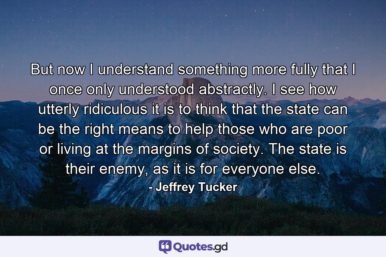 But now I understand something more fully that I once only understood abstractly. I see how utterly ridiculous it is to think that the state can be the right means to help those who are poor or living at the margins of society. The state is their enemy, as it is for everyone else. - Quote by Jeffrey Tucker