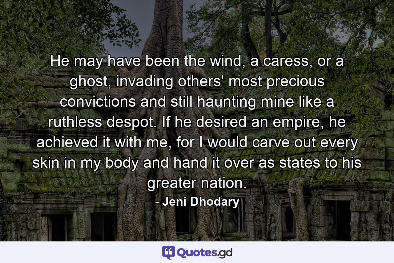 He may have been the wind, a caress, or a ghost, invading others' most precious convictions and still haunting mine like a ruthless despot. If he desired an empire, he achieved it with me, for I would carve out every skin in my body and hand it over as states to his greater nation. - Quote by Jeni Dhodary