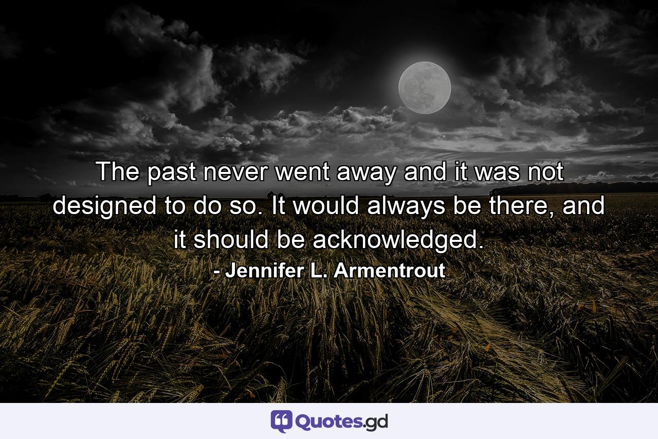 The past never went away and it was not designed to do so. It would always be there, and it should be acknowledged. - Quote by Jennifer L. Armentrout