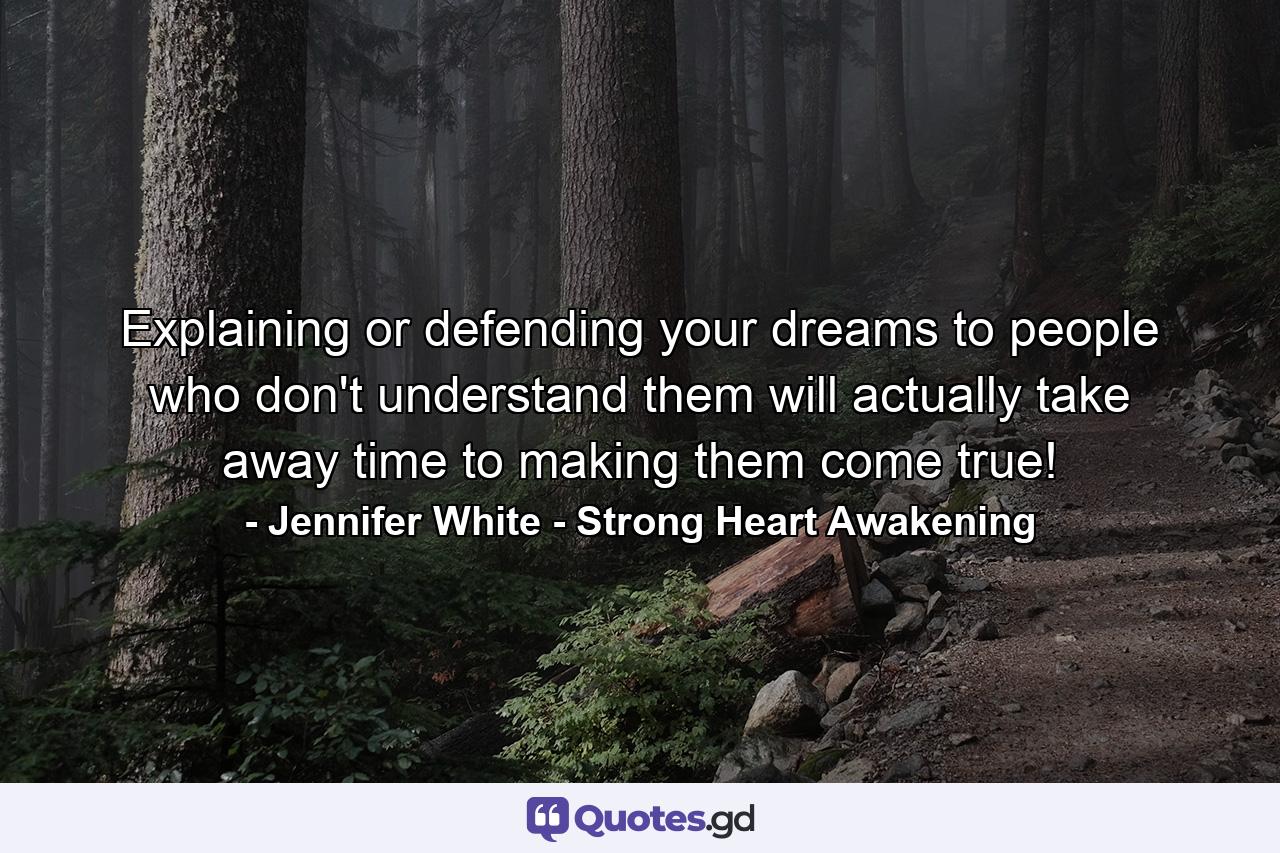 Explaining or defending your dreams to people who don't understand them will actually take away time to making them come true! - Quote by Jennifer White - Strong Heart Awakening