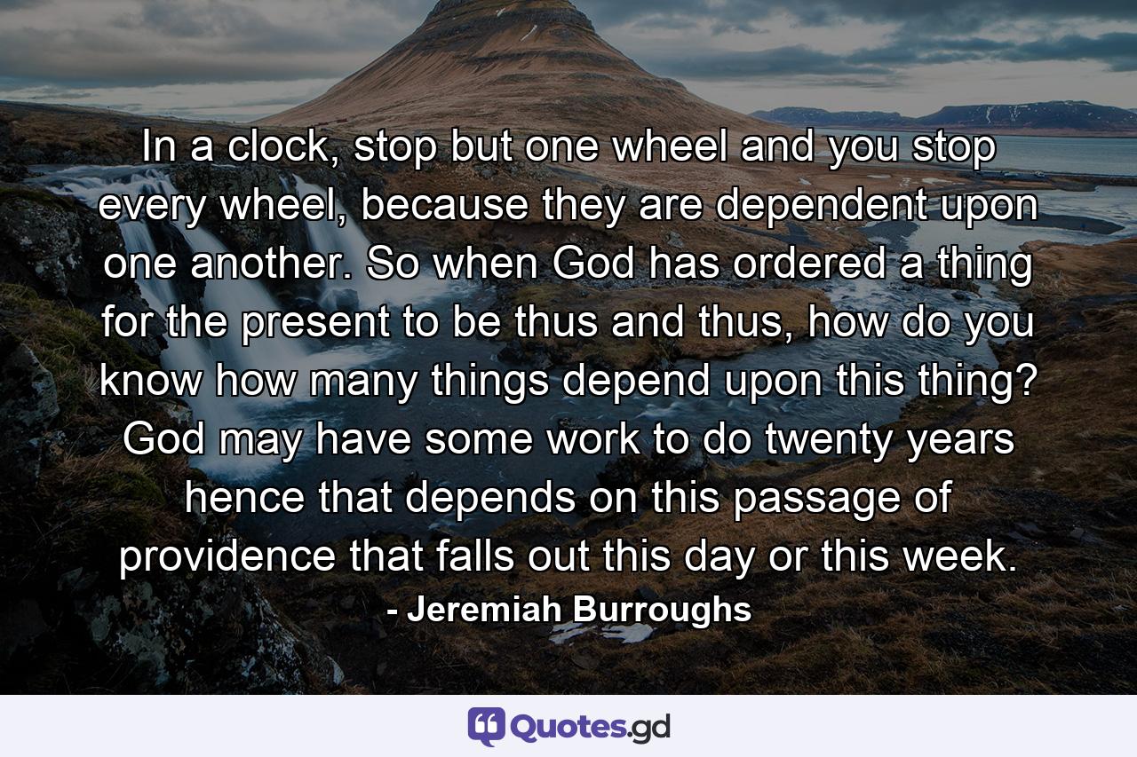 In a clock, stop but one wheel and you stop every wheel, because they are dependent upon one another. So when God has ordered a thing for the present to be thus and thus, how do you know how many things depend upon this thing? God may have some work to do twenty years hence that depends on this passage of providence that falls out this day or this week. - Quote by Jeremiah Burroughs