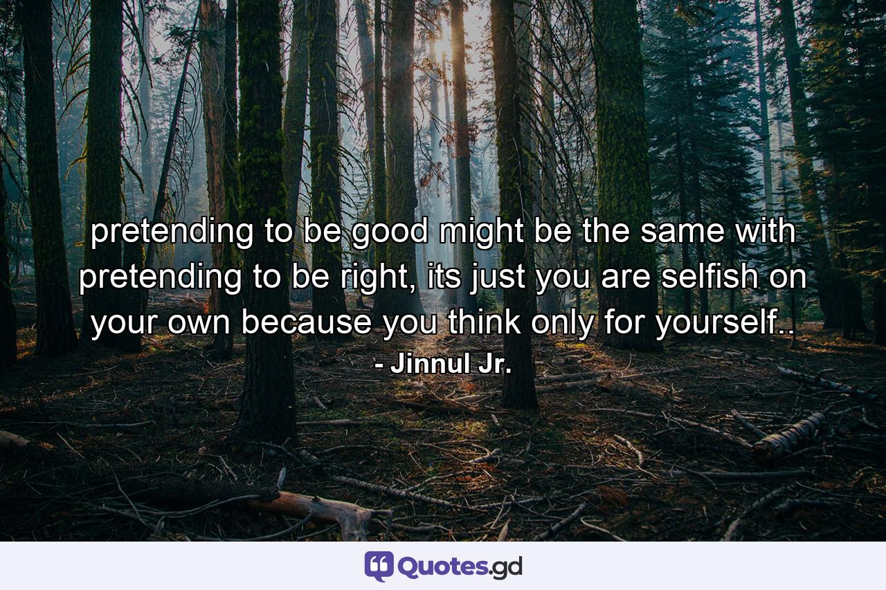 pretending to be good might be the same with pretending to be right, its just you are selfish on your own because you think only for yourself.. - Quote by Jinnul Jr.