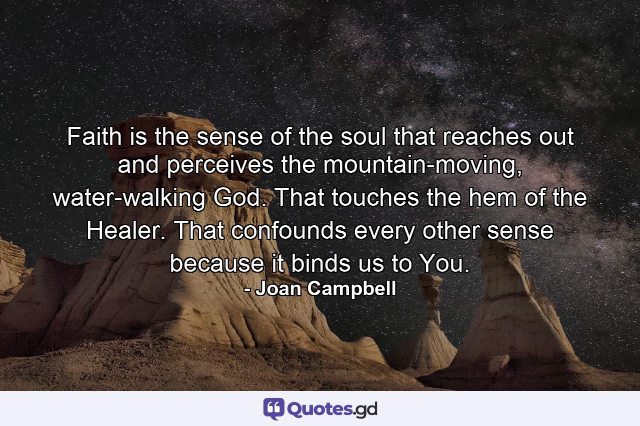 Faith is the sense of the soul that reaches out and perceives the mountain-moving, water-walking God. That touches the hem of the Healer. That confounds every other sense because it binds us to You. - Quote by Joan Campbell